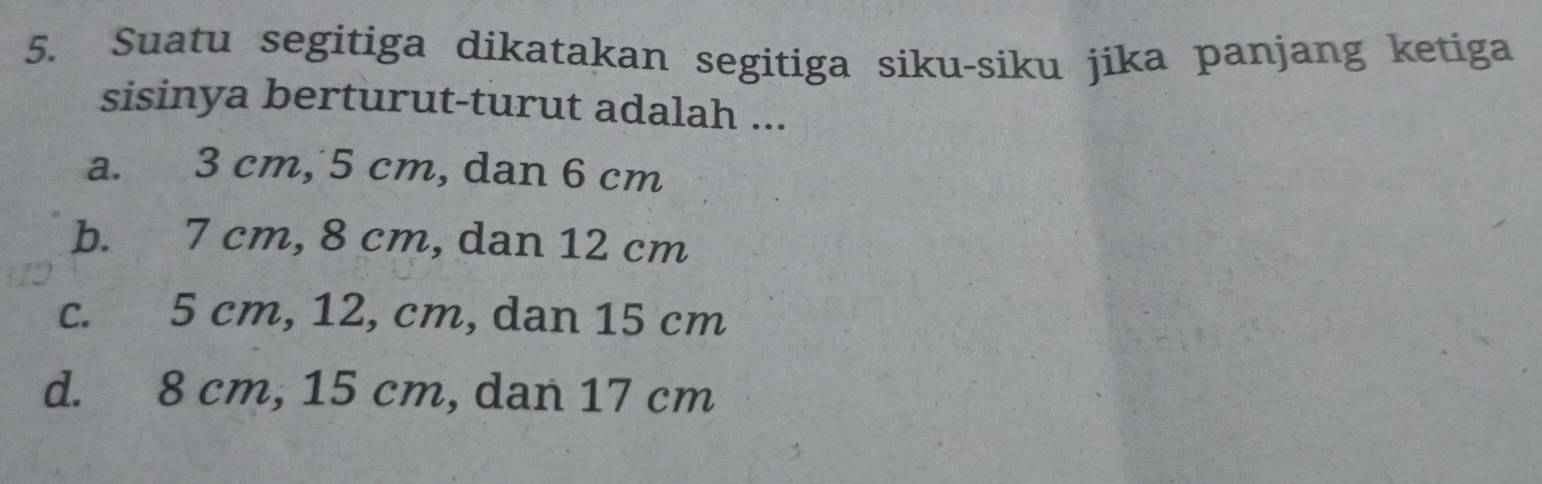 Suatu segitiga dikatakan segitiga siku-siku jika panjang ketiga
sisinya berturut-turut adalah ...
a. 3 cm, 5 cm, dan 6 cm
b. 7 cm, 8 cm, dan 12 cm
c. 5 cm, 12, cm, dan 15 cm
d. 8 cm, 15 cm, dan 17 cm