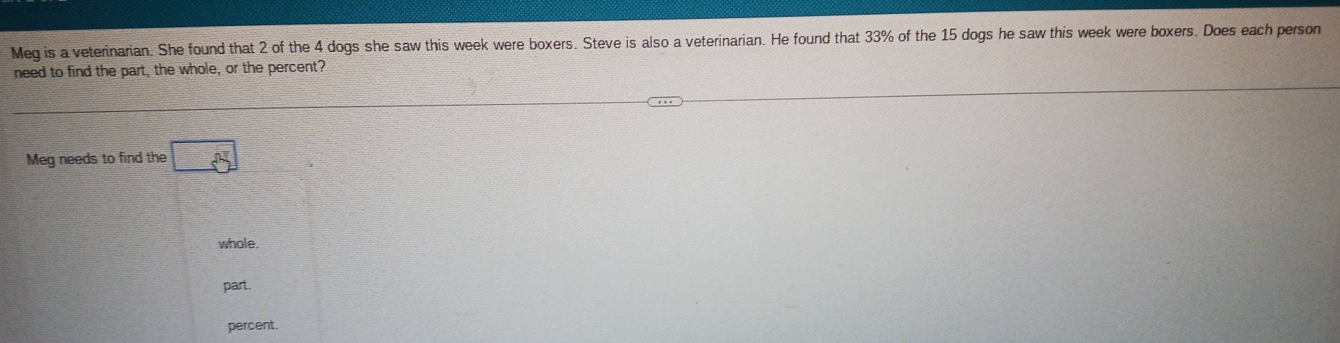 Meg is a veterinarian. She found that 2 of the 4 dogs she saw this week were boxers. Steve is also a veterinarian. He found that 33% of the 15 dogs he saw this week were boxers. Does each person
need to find the part, the whole, or the percent?
Meg needs to find the □
whole.
part.
percent.