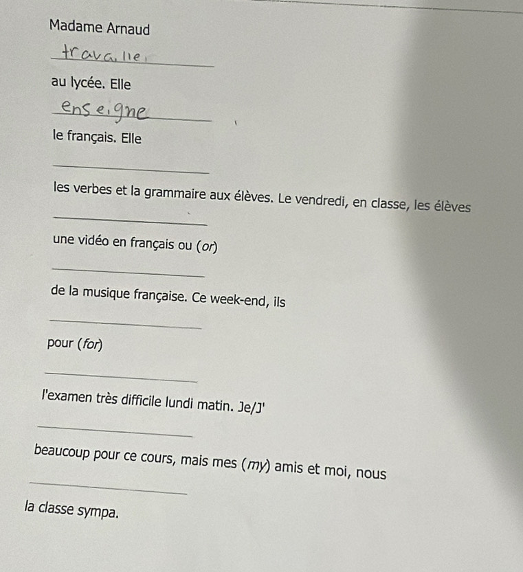 Madame Arnaud 
_ 
au lycée. Elle 
_ 
le français. Elle 
_ 
_ 
les verbes et la grammaire aux élèves. Le vendredi, en classe, les élèves 
une vidéo en français ou (or) 
_ 
de la musique française. Ce week-end, ils 
_ 
pour (for) 
_ 
l'examen très difficile lundi matin. Je/J' 
_ 
_ 
beaucoup pour ce cours, mais mes (my) amis et moi, nous 
la classe sympa.