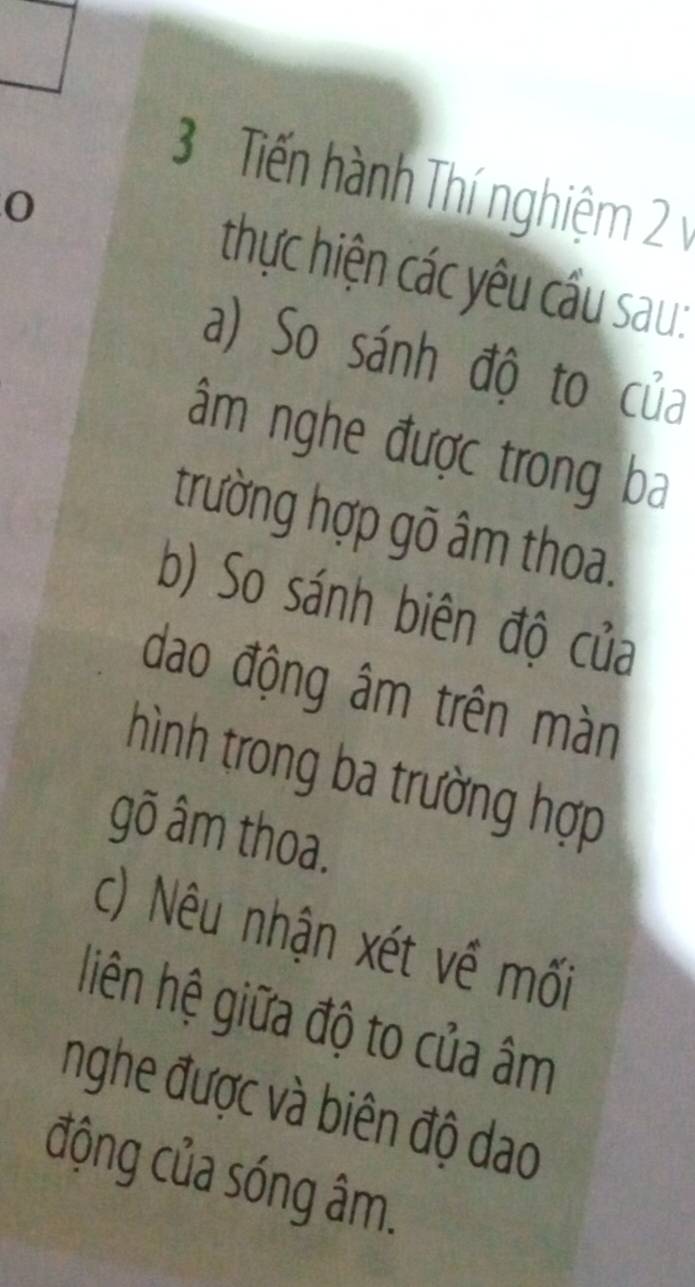 Tiến hành Thí nghiệm 2 v 
0 thực hiện các yêu cầu sau: 
a) So sánh độ to của 
âm nghe được trong ba 
trường hợp gõ âm thoa. 
b) So sánh biên độ của 
dao động âm trên màn 
hình trong ba trường hợp 
gõ âm thoa. 
c) Nêu nhận xét về mối 
liên hệ giữa độ to của âm
nghe được và biên độ dao 
động của sóng âm.