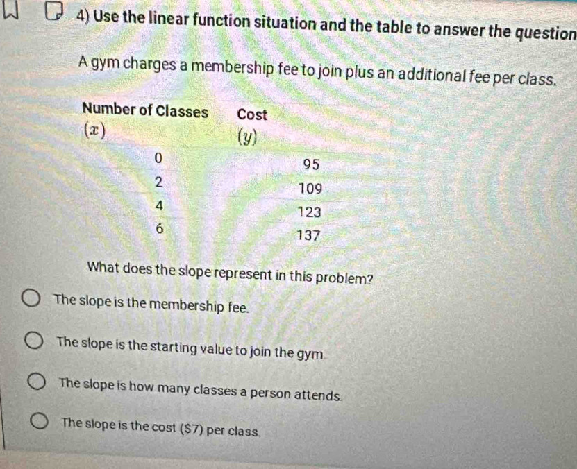 Use the linear function situation and the table to answer the question
A gym charges a membership fee to join plus an additional fee per class.
What does the slope represent in this problem?
The slope is the membership fee.
The slope is the starting value to join the gym.
The slope is how many classes a person attends.
The slope is the cost ($7) per class.