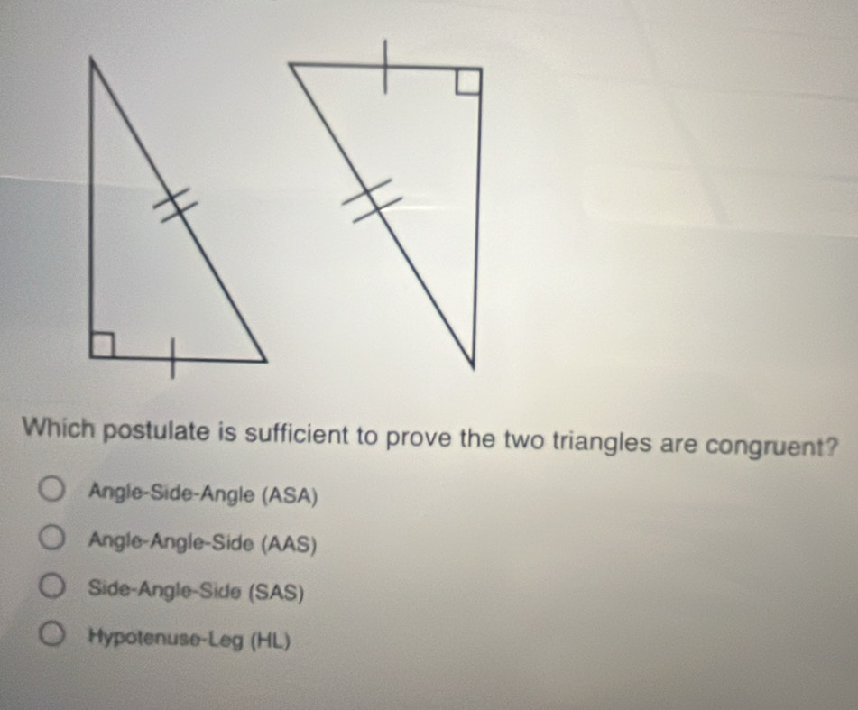 Which postulate is sufficient to prove the two triangles are congruent?
Angle-Side-Angle (ASA)
Angle-Angle-Side (AAS)
Side-Angle-Side (SAS)
Hypotenuse-Leg (HL)