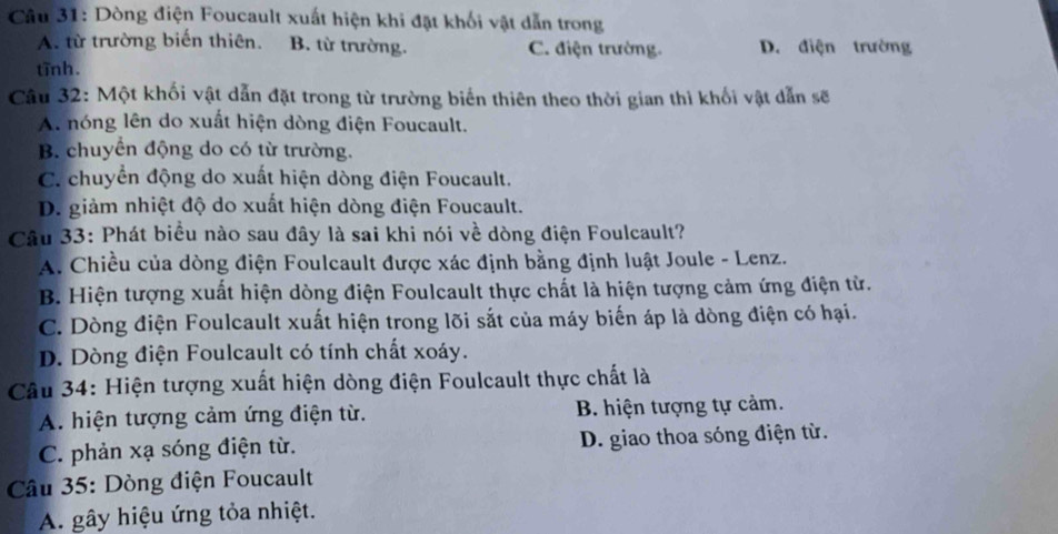 Dòng điện Foucault xuất hiện khi đặt khối vật dẫn trong
A. từ trường biến thiên. B. từ trường. C. điện trường. D. điện trường
tĩnh.
Câu 32: Một khối vật dẫn đặt trong từ trường biển thiên theo thời gian thì khối vật dẫn sẽ
A. nóng lên do xuất hiện dòng điện Foucault.
B. chuyển động do có từ trường.
C. chuyển động do xuất hiện dòng điện Foucault.
D. giảm nhiệt độ do xuất hiện dòng điện Foucault.
Câu 33: Phát biểu nào sau đây là sai khi nói về dòng điện Foulcault?
A. Chiều của dòng điện Foulcault được xác định bằng định luật Joule - Lenz.
B. Hiện tượng xuất hiện dòng điện Foulcault thực chất là hiện tượng cảm ứng điện từ.
C. Dòng điện Foulcault xuất hiện trong lõi sắt của máy biến áp là dòng điện có hại.
D. Dòng điện Foulcault có tính chất xoáy.
Câu 34: Hiện tượng xuất hiện dòng điện Foulcault thực chất là
A. hiện tượng cảm ứng điện từ. B. hiện tượng tự cảm.
C. phản xạ sóng điện từ. D. giao thoa sóng điện từ.
* Câu 35: Dòng điện Foucault
A. gây hiệu ứng tỏa nhiệt.