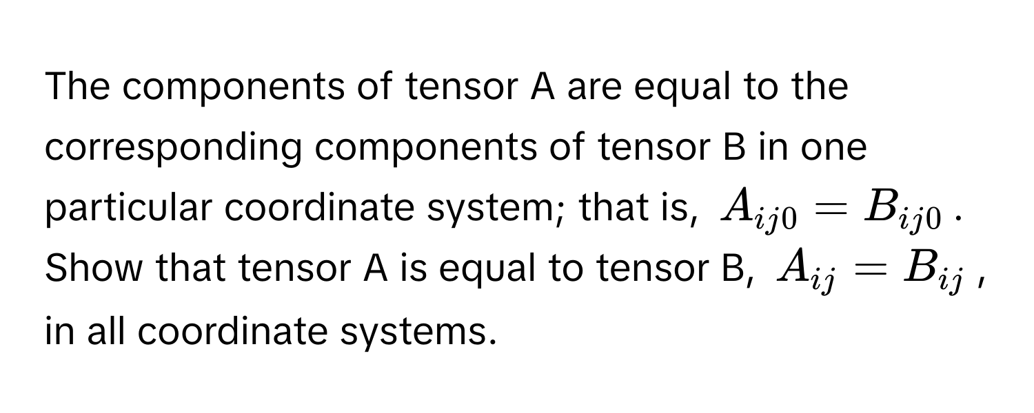 The components of tensor A are equal to the corresponding components of tensor B in one particular coordinate system; that is, $A_ij0 = B_ij0$. Show that tensor A is equal to tensor B, $A_ij = B_ij$, in all coordinate systems.