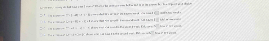 How much money did Kirk save after 2 weeks? Choose the correct answer below and fill in the answer box to complete your choice
A. The expressior 62+(-41)+2+(-4) shows what Kirk saved in the second week. Kirk saved $□ total in two weeks
B. The expression 62+(-41)+(-2)+4 shows what Kirk saved in the second week. Kirk saved $□ total in two weeks
C. The expression 62+41+(-2)+(-4) shows what Kirk saved in the second week. Kirk saved $□ total in two weeks
D. The expression 62+41+(2)+(4) shows what Kirk saved in the second week. Kirk saved $ □ total in two weeks