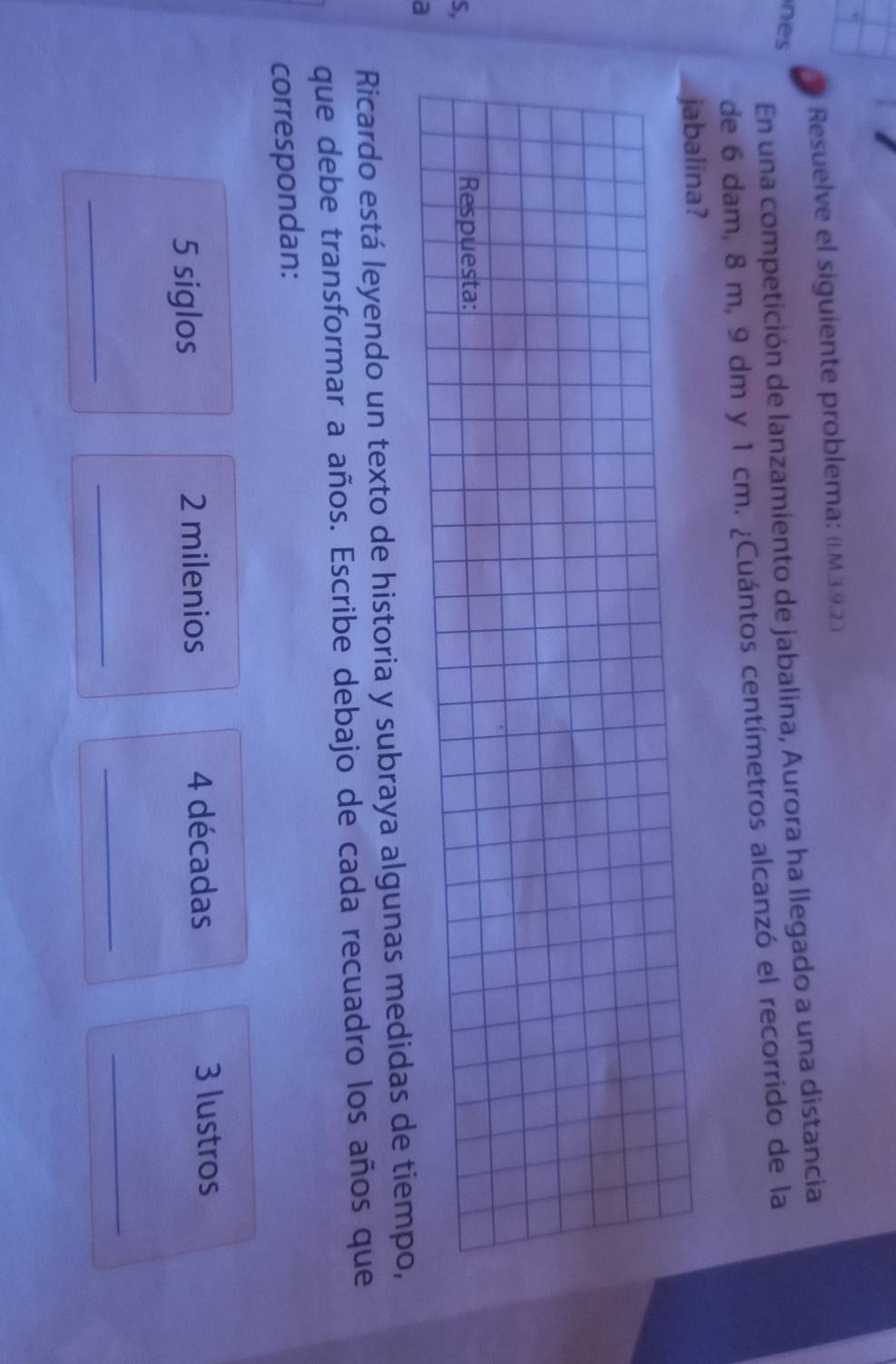 Resuelve el siguiente problema: (I.M.3.9.2.) 
En una competición de lanzamiento de jabalina, Aurora ha llegado a una distancia 
nes 
de 6 dam, 8 m, 9 dm y 1 cm. ¿Cuántos centímetros alcanzó el recorrido de la 
jabalina? 
S, 
Respuesta: 
a 
Ricardo está leyendo un texto de historia y subraya algunas medidas de tiempo, 
que debe transformar a años. Escribe debajo de cada recuadro los años que 
correspondan: 
5 siglos 2 milenios 4 décadas 3 lustros 
_ 
_ 
_ 
_