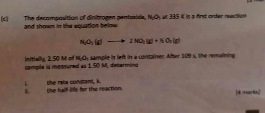 The decomposition of dinitrogen pentoxide, N_2O_5 at 335 K is a first order reaction 
and shown in the equation below.
N_2O_5(g)to 2NO_2(g)+NO_2(g)
Initially, 2.50 M of N_2O_5 sample is left in a container. After 109 s, the remaining 
sample is measured as 1.50 M, determine 
the rate constant, k. 
the half-life for the reaction. 
[4 marks]