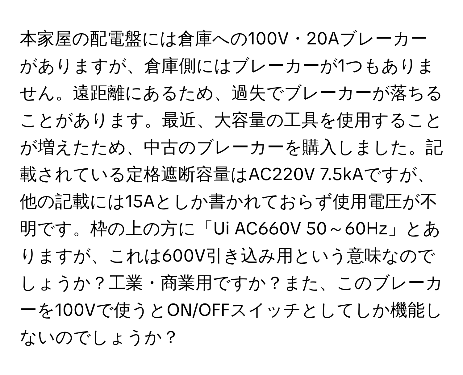 本家屋の配電盤には倉庫への100V・20Aブレーカーがありますが、倉庫側にはブレーカーが1つもありません。遠距離にあるため、過失でブレーカーが落ちることがあります。最近、大容量の工具を使用することが増えたため、中古のブレーカーを購入しました。記載されている定格遮断容量はAC220V 7.5kAですが、他の記載には15Aとしか書かれておらず使用電圧が不明です。枠の上の方に「Ui AC660V 50～60Hz」とありますが、これは600V引き込み用という意味なのでしょうか？工業・商業用ですか？また、このブレーカーを100Vで使うとON/OFFスイッチとしてしか機能しないのでしょうか？