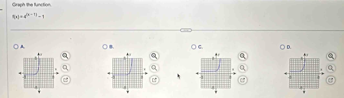 Graph the function.
f(x)=4^((x-1))-1
A. 
B. 
C. 
D. 
B 
B