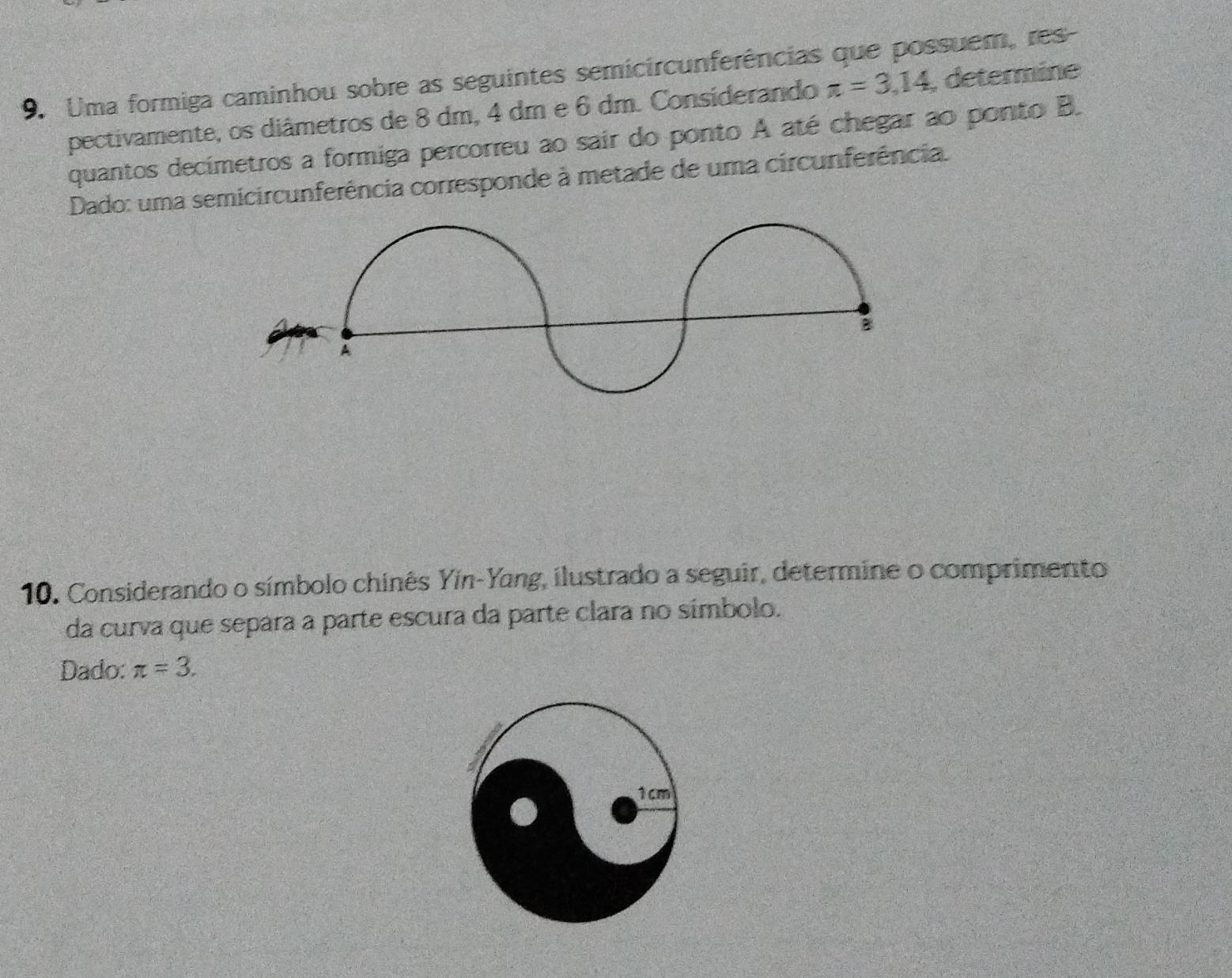 Uma formiga caminhou sobre as seguintes semicircunferências que possuem, res- 
pectivamente, os diâmetros de 8 dm, 4 dm e 6 dm. Considerando π =3,14 , determine 
quantos decimetros a formiga percorreu ao sair do ponto A até chegar ao ponto B. 
Dado: uma semicircunferência corresponde à metade de uma circunferência. 
B 
A 
10. Considerando o símbolo chinês Yín-Yang, ilustrado a seguir, determine o comprimento 
da curva que separa a parte escura da parte clara no símbolo. 
Dado: π =3.
1cm