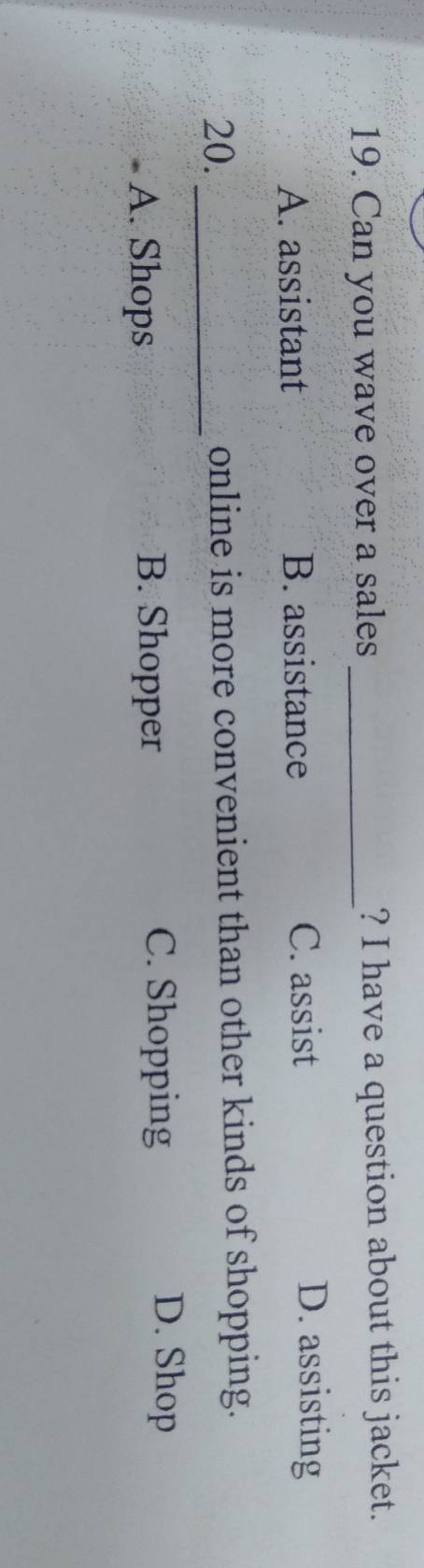 Can you wave over a sales _? I have a question about this jacket.
A. assistant B. assistance C. assist
D. assisting
20._ online is more convenient than other kinds of shopping.
A. Shops B. Shopper C. Shopping
D. Shop