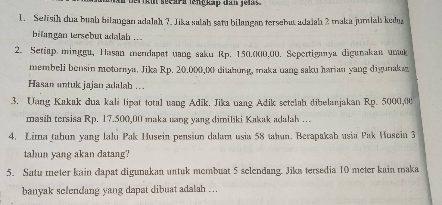 berikut secara lengkap dan Jelas. 
1. Selisih dua buah bilangan adalah 7. Jika salah satu bilangan tersebut adalah 2 maka jumlah kedua 
bilangan tersebut adalah … 
2. Setiap minggu, Hasan mendapat uang saku Rp. 150.000,00. Sepertiganya digunakan untuk 
membeli bensin motornya. Jika Rp. 20.000,00 ditabung, maka uang saku harian yang digunakan 
Hasan untuk jajan adalah … 
3. Uang Kakak dua kali lipat total uang Adik. Jika uang Adik setelah dibelanjakan Rp. 5000,00
masih tersisa Rp. 17.500,00 maka uang yang dimiliki Kakak adalah … 
4. Lima tahun yang lalu Pak Husein pensiun dalam usia 58 tahun. Berapakah usia Pak Husein 3
tahun yang akan datang? 
5. Satu meter kain dapat digunakan untuk membuat 5 selendang. Jika tersedia 10 meter kain maka 
banyak selendang yang dapat dibuat adalah …