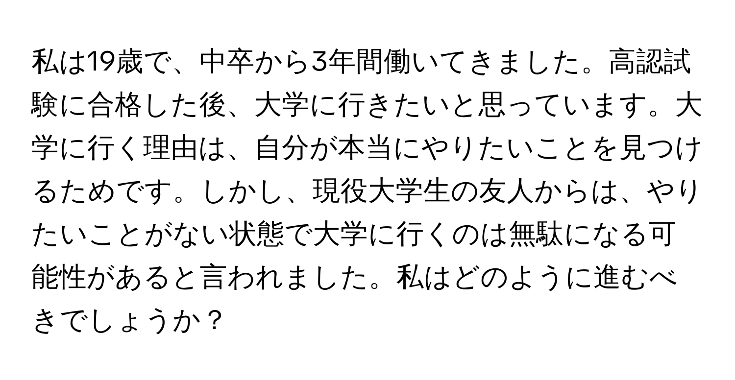 私は19歳で、中卒から3年間働いてきました。高認試験に合格した後、大学に行きたいと思っています。大学に行く理由は、自分が本当にやりたいことを見つけるためです。しかし、現役大学生の友人からは、やりたいことがない状態で大学に行くのは無駄になる可能性があると言われました。私はどのように進むべきでしょうか？