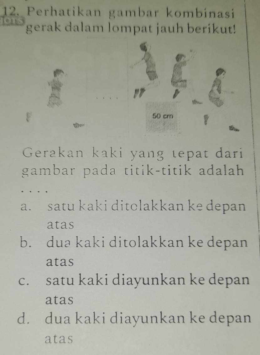 Perhatikan gambar kombínasí
lous gerak dalam lompat jauh berikut!
Gerakan kaki yang tepat dari
gambar pada titik-titik adalah
a. satu kaki ditolakkan ke depan
atas
b. dua kaki ditolakkan ke depan
atas
c. satu kaki diayunkan ke depan
atas
d. dua kaki diayunkan ke depan
atas