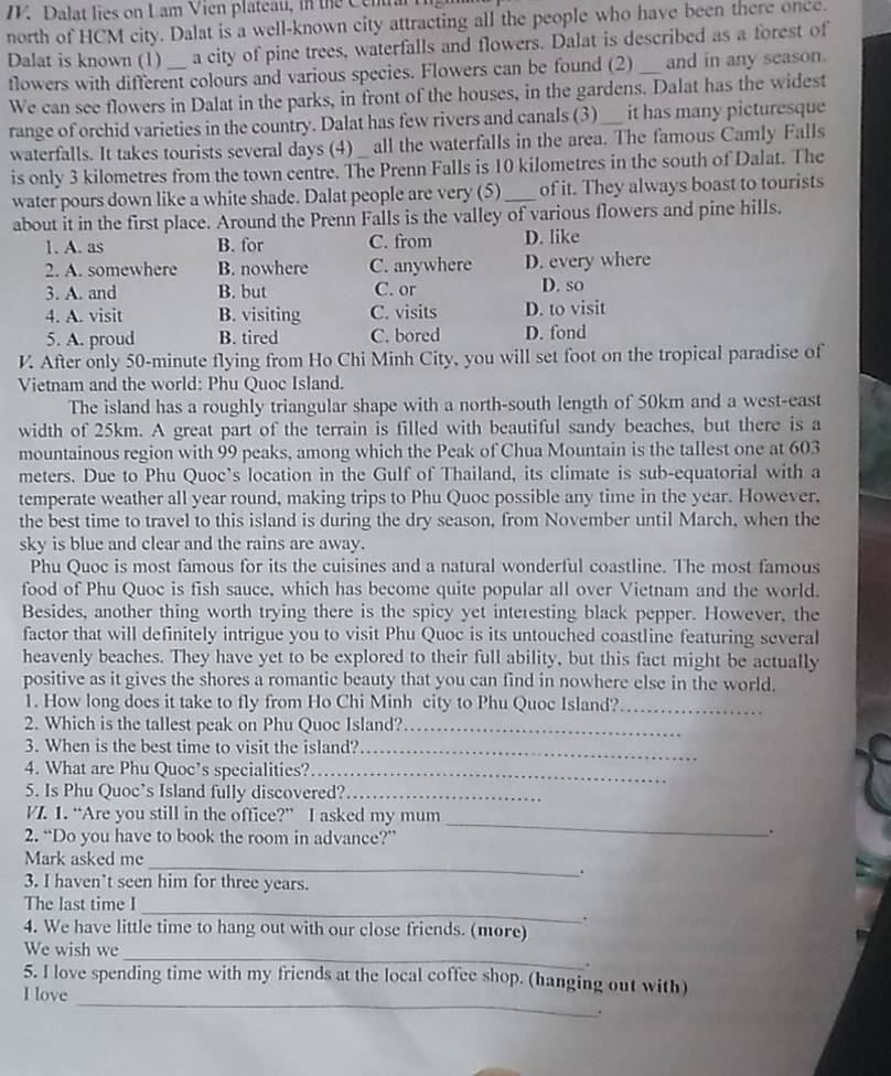 Dalat lies on Lam Vien plateau, in the Centra
north of HCM city. Dalat is a well-known city attracting all the people who have been there once.
Dalat is known (1) a city of pine trees, waterfalls and flowers. Dalat is described as a forest of
flowers with different colours and various species. Flowers can be found (2) _and in any season.
We can see flowers in Dalat in the parks, in front of the houses, in the gardens. Dalat has the widest
range of orchid varieties in the country. Dalat has few rivers and canals (3)_ it has many picturesque
waterfalls. It takes tourists several days (4) _ all the waterfalls in the area. The famous Camly Falls
is only 3 kilometres from the town centre. The Prenn Falls is 10 kilometres in the south of Dalat. The
water pours down like a white shade. Dalat people are very (5)_ of it. They always boast to tourists
about it in the first place. Around the Prenn Falls is the valley of various flowers and pine hills.
1. A. as B. for C. from D. like
2. A. somewhere B. nowhere C. anywhere D. every where
3. A. and B. but C. or
D. so
4. A. visit B. visiting C. visits D. to visit
5. A. proud B. tired C. bored D. fond
V. After only 50-minute flying from Ho Chi Minh City, you will set foot on the tropical paradise of
Vietnam and the world: Phu Quoc Island.
The island has a roughly triangular shape with a north-south length of 50km and a west-east
width of 25km. A great part of the terrain is filled with beautiful sandy beaches, but there is a
mountainous region with 99 peaks, among which the Peak of Chua Mountain is the tallest one at 603
meters. Due to Phu Quoc’s location in the Gulf of Thailand, its climate is sub-equatorial with a
temperate weather all year round, making trips to Phu Quoc possible any time in the year. However,
the best time to travel to this island is during the dry season, from November until March, when the
sky is blue and clear and the rains are away.
Phu Quoc is most famous for its the cuisines and a natural wonderful coastline. The most famous
food of Phu Quoc is fish sauce, which has become quite popular all over Vietnam and the world.
Besides, another thing worth trying there is the spicy yet interesting black pepper. However, the
factor that will definitely intrigue you to visit Phu Quoc is its untouched coastline featuring several
heavenly beaches. They have yet to be explored to their full ability, but this fact might be actually
positive as it gives the shores a romantic beauty that you can find in nowhere else in the world.
1. How long does it take to fly from Ho Chi Minh city to Phu Quoc Island?_
2. Which is the tallest peak on Phu Quoc Island?_
3. When is the best time to visit the island?_
4. What are Phu Quoc’s specialities?_
5. Is Phu Quoc’s Island fully discovered?_
V. 1. “Are you still in the office?” I asked my mum
2. “Do you have to book the room in advance?”
_
.
_
Mark asked me
3. I haven't seen him for three years.
_
The last time I
.
4. We have little time to hang out with our close friends. (more)
_
We wish we
.
_
5. I love spending time with my friends at the local coffee shop. (hanging out with)
I love
.