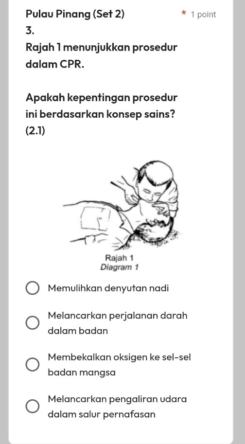 Pulau Pinang (Set 2) 1 point
3.
Rajah 1 menunjukkan prosedur
dalam CPR.
Apakah kepentingan prosedur
ini berdasarkan konsep sains?
(2.1)
Memulihkan denyutan nadi
Melancarkan perjalanan darah
dalam badan
Membekalkan oksigen ke sel-sel
badan mangsa
Melancarkan pengaliran udara
dalam salur pernafasan