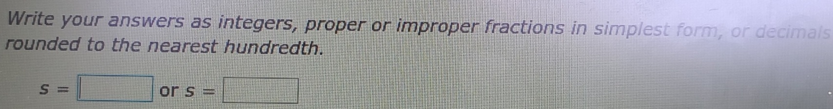 Write your answers as integers, proper or improper fractions in simplest form, or decimals 
rounded to the nearest hundredth.
s=□ or S=□