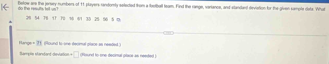 Below are the jersey numbers of 11 players randomly selected from a football team. Find the range, variance, and standard deviation for the given sample data. What 
do the results tell us?
26 54 76 17 70 16 61 33 25 56 5 = 
Range =71 (Round to one decimal place as needed.) 
Sample standard deviation =□ (Round to one decimal place as needed.)