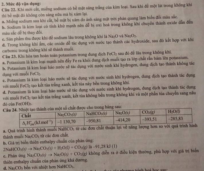 Mức độ vận dụng:
Câu 22. Khi mới cắt, miếng sodium có bề mặt sáng trắng của kim loại. Sau khi đề một lát trong không khí
thi bể mặt đó không còn sáng nữa mà bị xám lại.
a. Miếng sodium sau khi cắt, bề mặt bị xám do ánh sáng mặt trời phản quang làm biển đổi màu sắc.
b. Sodium là kim loại có tính khử mạnh nên dễ bị oxi hoá trong không khí chuyền thành oxide dẫn đến
màu sắc dễ bị thay đồi.
c. Sản phẩm thu được khi để sodium lâu trong không khí là Na_2O và Na_2O_2.
d. Trong không khí ẩm, các oxide dễ tác dụng với nước tạo thành các hydroxide, sau đó kết hợp với khí
carbonic trong không khí sẽ thành muối.
Câu 23. Khi hòa tan hoàn toàn potassium trong dung dịch FeCl_2 sau đó đề lâu trong không khí.
a. Potassium là kim loại mạnh nên đẩy Fe ra khỏi dung dịch muối tạo ra lớp chất rắn bám lên potassium.
b. Potassium là kim loại háo nước sẽ tác dụng với nước sinh khí hydrogen, dung dịch tạo thành không tác
dụng với muối FeCl_2.
c. Potassium là kim loại háo nước sẽ tác dụng với nước sinh khí hydrogen, dung dịch tạo thành tác dụng
với muối FeCl_2 tạo kết tủa trắng xanh, kết tủa này bền trong không khí.
d. Potassium là kim loại háo nước sẽ tác dụng với nước sinh khí hydrogen, dung dịch tạo thành tác dụng
với muối FeCl_2 tạo kết tùa trắng xanh, kết tủa không bền trong không khí và một phần tủa chuyển sang nâu
đả cia Fe(OH)_3.
a. Quá trình hình thành muối Nai HCO 3 từ các đơn chất thuận lợi về
thành muối Na_2CO_3 từ các đơn chất.
b. Giá trị biến thiên enthalpy chuẩn của phản ứng:
2NaHCO_3(s)to Na_2CO_3(s)+H_2O(l)+CO_2(g)la-91,28kJ(l)
c. Phản ứng Na_2CO_3(s)to Na_2O(s)+CO_2(g) không diễn ra ở điều kiện thường, phù hợp với giá trị biển
thiên enthalpy chuẩn của phản ứng khá dương.
d. Na_2CO_3 bền với nhiệt hơn NaHCO_3.
n h ượng trình hoá học sau