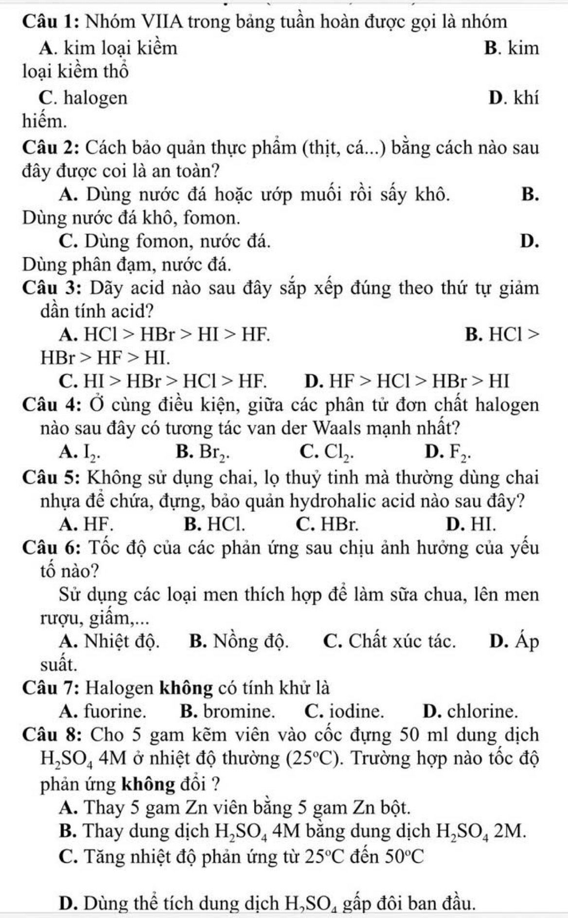 Nhóm VIIA trong bảng tuần hoàn được gọi là nhóm
A. kim loại kiểm B. kim
loại kiềm thổ
C. halogen D. khí
hiếm.
Câu 2: Cách bảo quản thực phẩm (thịt, cá...) bằng cách nào sau
đây được coi là an toàn?
A. Dùng nước đá hoặc ướp muối rồi sấy khô. B.
Dùng nước đá khô, fomon.
C. Dùng fomon, nước đá. D.
Dùng phân đạm, nước đá.
Câu 3: Dãy acid nào sau đây sắp xếp đúng theo thứ tự giảm
dần tính acid?
A. HCl>HBr>HI>HF. B. Ⅰ |Cendvmatrix
HBr>HF>HI.
C. HI>HBr>HCl>HF. D. HF>HCl>HBr>HI
Câu 4: Ở cùng điều kiện, giữa các phân tử đơn chất halogen
nào sau đây có tương tác van der Waals mạnh nhất?
A. I_2. B. Br_2. C. Cl_2. D. F_2.
Câu 5: Không sử dụng chai, lọ thuỷ tinh mà thường dùng chai
nhựa đề chứa, đựng, bảo quản hydrohalic acid nào sau đây?
A. HF. B. HCl. C. HBr. D. HI.
Câu 6: Tốc độ của các phản ứng sau chịu ảnh hưởng của yếu
tố nào?
Sử dụng các loại men thích hợp để làm sữa chua, lên men
rượu, giấm,...
A. Nhiệt độ. B. Nồng độ. C. Chất xúc tác. D. Áp
suất.
Câu 7: Halogen không có tính khử là
A. fuorine. B. bromine. C. iodine. D. chlorine.
Câu 8: Cho 5 gam kẽm viên vào cốc đựng 50 ml dung dịch
H_2SO_44M ở nhiệt độ thường (25°C). Trường hợp nào tốc độ
phản ứng không đổi ?
A. Thay 5 gam Zn viên bằng 5 gam Zn bột.
B. Thay dung dịch H_2SO_4 4M bằng dung dịch H_2SO_42M.
C. Tăng nhiệt độ phản ứng từ 25°C đến 50°C
D. Dùng thể tích dung dịch H,SO₄ gấp đôi ban đầu.