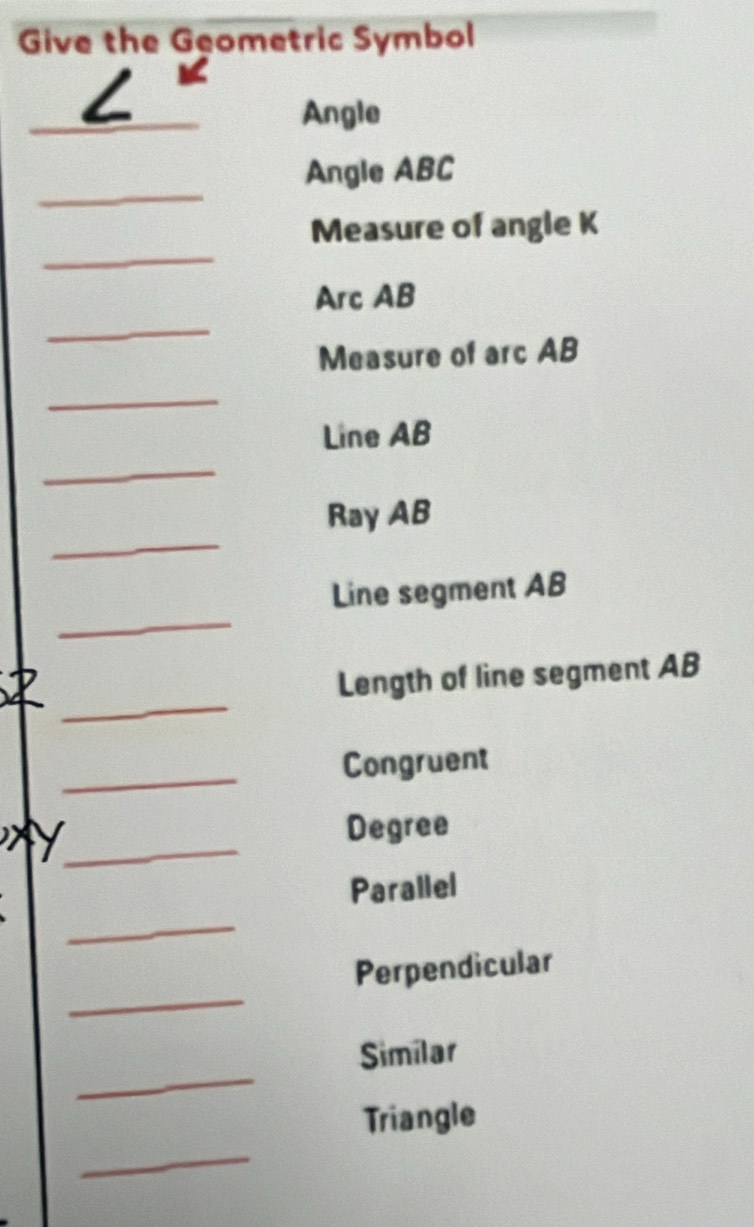 Give the Geometric Symbol 
_ 
L 
Angle 
_ 
Angle ABC
_ 
Measure of angle K
_ 
Arc AB
Measure of arc AB
_ 
Line AB
_ 
_ 
Ray AB
_ 
Line segment AB
_ 
Length of line segment AB
_ 
Congruent 
_ 
Degree 
Parallel 
_ 
_ 
Perpendicular 
_ 
Similar 
_ 
Triangle