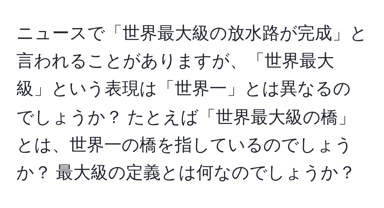 ニュースで「世界最大級の放水路が完成」と言われることがありますが、「世界最大級」という表現は「世界一」とは異なるのでしょうか？ たとえば「世界最大級の橋」とは、世界一の橋を指しているのでしょうか？ 最大級の定義とは何なのでしょうか？