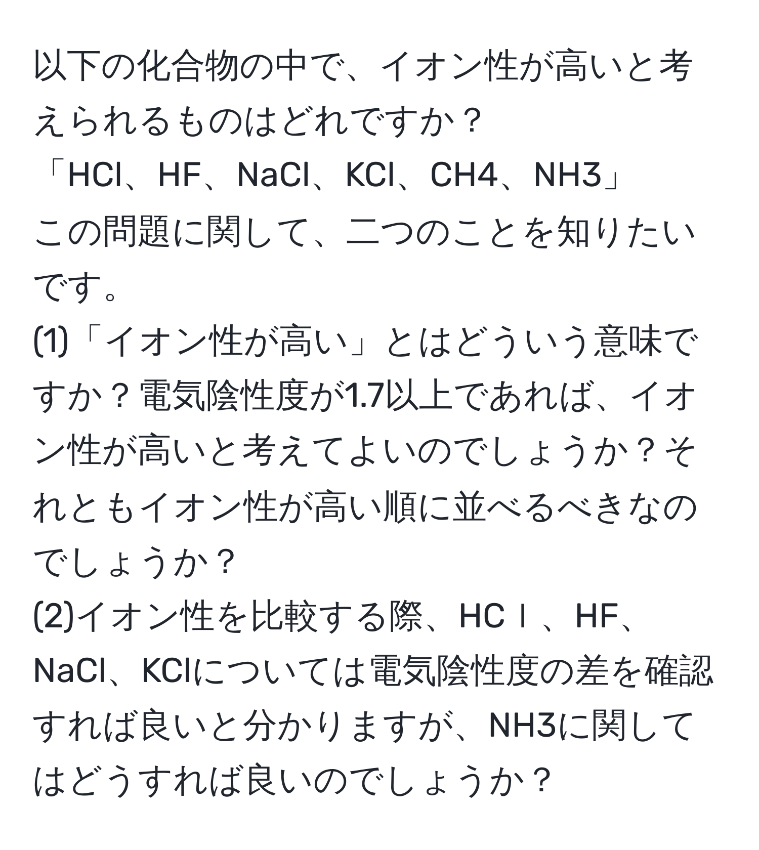 以下の化合物の中で、イオン性が高いと考えられるものはどれですか？  
「HCl、HF、NaCl、KCl、CH4、NH3」  
この問題に関して、二つのことを知りたいです。  
(1)「イオン性が高い」とはどういう意味ですか？電気陰性度が1.7以上であれば、イオン性が高いと考えてよいのでしょうか？それともイオン性が高い順に並べるべきなのでしょうか？  
(2)イオン性を比較する際、HCｌ、HF、NaCl、KClについては電気陰性度の差を確認すれば良いと分かりますが、NH3に関してはどうすれば良いのでしょうか？