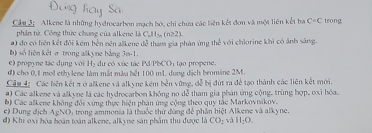 Alkene là những hydrocarbon mạch hở, chi chứa các liên kết đơn và một liên kết ba C=C trong
phân tử. Công thức chung của alkene là C_nH_2n(n≥ 2).
a) do có liên kết đôi kém bền nên alkene doverline c tham gia phân ứng thể với chlorine khi có ảnh sáng.
b) số liên kết σ trong alkyne bằng 3n-1.
c) propyne tác dụng với H_2 dư có xúc tác Pd/PbC O_3 tao propene.
d) cho 0.1 mol ethylene làm mắt màu hết 100 mL dung dịch bromine 2M.
Câu 4: Các liên kết π ở alkene và alkyne kém bền vững, dễ bị đứt ra để tạo thành các liên kết mới.
a) Các alkene và alkyne là các hydrocarbon không no dễ tham gia phản ứng cộng, trùng hợp, oxi hóa.
b) Các alkene không đổi xứng thực hiện phản ứng cộng theo quy tắc Markovnikov.
c) Dung dịch AgNO_3 trong ammonia là thuốc thử dùng để phân biệt Alkene và alkyne.
d) Khi oxi hóa hoàn toàn alkene, alkyne sản phẩm thu được là CO_2 vù H_2O.