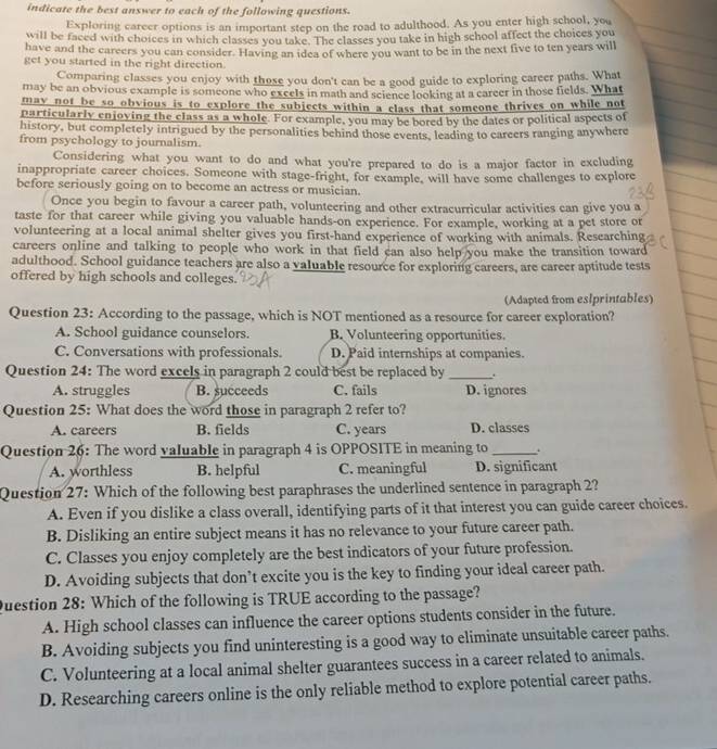indicate the best answer to each of the following questions.
Exploring career options is an important step on the road to adulthood. As you enter high school, you
will be faced with choices in which classes you take. The classes you take in high school affect the choices you
have and the careers you can consider. Having an idea of where you want to be in the next five to ten years will
get you started in the right direction.
Comparing classes you enjoy with those you don't can be a good guide to exploring career paths. What
may be an obvious example is someone who excels in math and science looking at a career in those fields. What
may not be so obvious is to explore the subjects within a class that someone thrives on while not
particularly enjoving the class as a whole. For example, you may be bored by the dates or political aspects of
history, but completely intrigued by the personalities behind those events, leading to careers ranging anywhere
from psychology to journalism.
Considering what you want to do and what you're prepared to do is a major factor in excluding
inappropriate career choices. Someone with stage-fright, for example, will have some challenges to explore
before seriously going on to become an actress or musician.
Once you begin to favour a career path, volunteering and other extracurricular activities can give you a
taste for that career while giving you valuable hands-on experience. For example, working at a pet store or
volunteering at a local animal shelter gives you first-hand experience of working with animals. Researching
careers online and talking to people who work in that field can also help you make the transition toward
adulthood. School guidance teachers are also a valuable resource for exploring careers, are career aptitude tests
offered by high schools and colleges.
(Adapted from eslprintables)
Question 23: According to the passage, which is NOT mentioned as a resource for career exploration?
A. School guidance counselors. B. Volunteering opportunities
C. Conversations with professionals. D. Paid internships at companies.
Question 24: The word excels in paragraph 2 could best be replaced by _.
A. struggles B. succeeds C. fails D. ignores
Question 25: What does the word those in paragraph 2 refer to?
A. careers B. fields C. years D. classes
Question 26: The word valuable in paragraph 4 is OPPOSITE in meaning to _.
A. worthless B. helpful C. meaningful D. significant
Question 27: Which of the following best paraphrases the underlined sentence in paragraph 2?
A. Even if you dislike a class overall, identifying parts of it that interest you can guide career choices.
B. Disliking an entire subject means it has no relevance to your future career path.
C. Classes you enjoy completely are the best indicators of your future profession.
D. Avoiding subjects that don’t excite you is the key to finding your ideal career path.
Question 28: Which of the following is TRUE according to the passage?
A. High school classes can influence the career options students consider in the future.
B. Avoiding subjects you find uninteresting is a good way to eliminate unsuitable career paths.
C. Volunteering at a local animal shelter guarantees success in a career related to animals.
D. Researching careers online is the only reliable method to explore potential career paths.