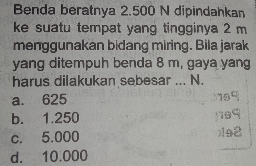 Benda beratnya 2.500 N dipindahkan
ke suatu tempat yang tingginya 2 m
menggunakan bidang miring. Bila jarak
yang ditempuh benda 8 m, gaya yang
harus dilakukan sebesar ... N.
a. 625
b. 1.250
c. 5.000
d. 10.000