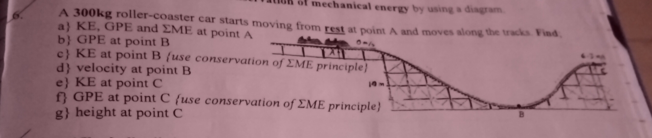 ton of mechanical energy by using a diagram.
6. A 300kg roller-coaster car starts moving from rest at point A and moves 
a KE, GPE and ΣME at point
b GPE at point B
c KE at point B use conserv
d velocity at point B
e KE at point C
f GPE at point C use conser
g height at point C