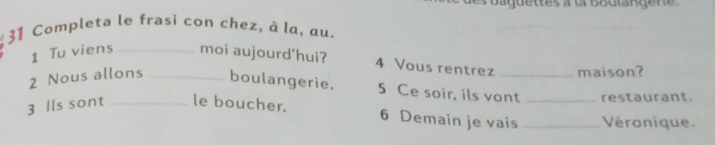 aquettes à la boutangene 
31 Completa le frasi con chez, à la, au. 
1 Tu viens _moi aujourd'hui? 4 Vous rentrez_ 
2 Nous allons_ 
maison? 
boulangerie. 5 Ce soir, ils vont 
3 Ils sont _le boucher. _restaurant. 
6 Demain je vais _Véronique.