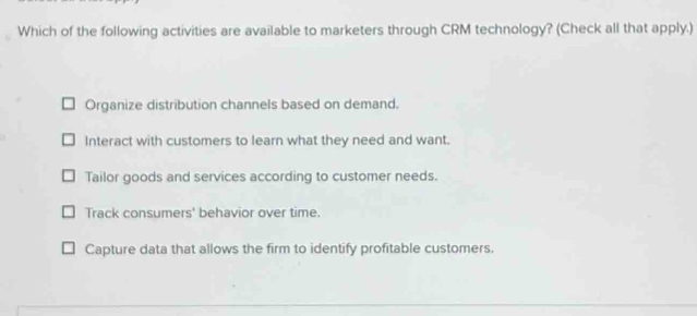 Which of the following activities are available to marketers through CRM technology? (Check all that apply.)
Organize distribution channels based on demand.
Interact with customers to learn what they need and want.
Tailor goods and services according to customer needs.
Track consumers' behavior over time.
Capture data that allows the firm to identify profitable customers.