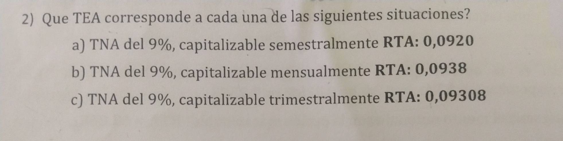 Que TEA corresponde a cada una de las siguientes situaciones?
a) TNA del 9%, capitalizable semestralmente RTA: 0,0920
b) TNA del 9%, capitalizable mensualmente RTA: 0,0938
c) TNA del 9%, capitalizable trimestralmente RTA: 0,09308