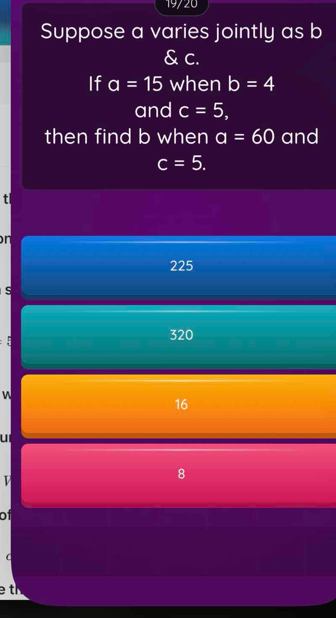 19720
Suppose a varies jointly as b
& c.
If a=15 when b=4
and c=5, 
then find b when a=60 and
c=5. 
t
n
225
s
320
W
16
ull
V
8
of
e t