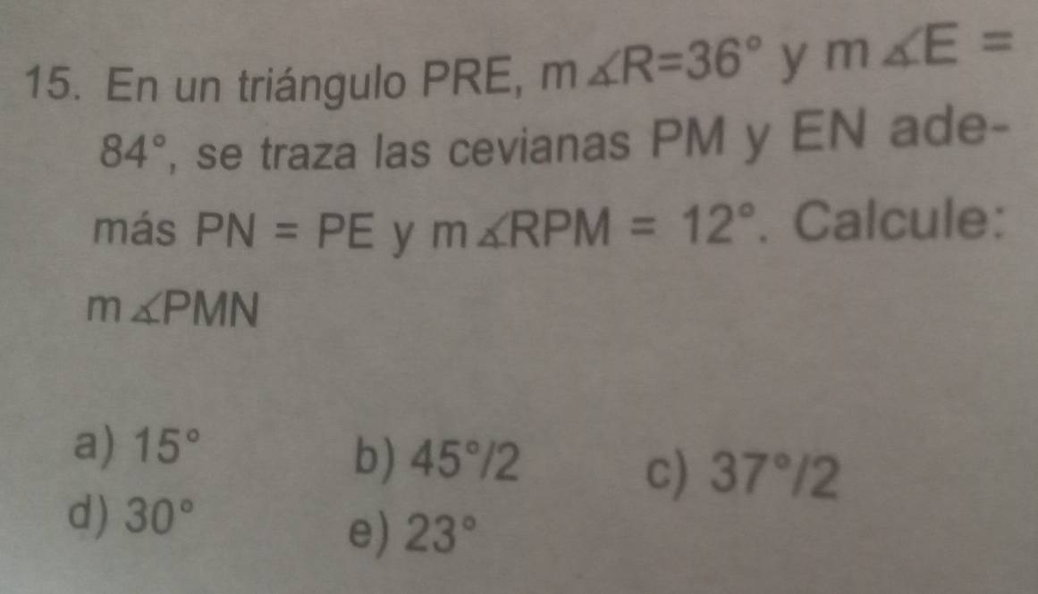 En un triángulo PRE, m∠ R=36° y m∠ E=
84° , se traza las cevianas PM y EN ade-
más PN=PE y m∠ RPM=12°. Calcule:
m∠ PMN
a) 15°
b) 45°/2
c) 37°/2
d) 30°
e) 23°