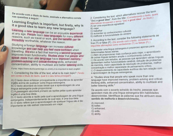 De acordo com o título do texto, assinale a alternativa correta 2. Considering the text, which alternatives recover the term
nas questões a seguir:
'(be) a good Idea', from the title: (Considerando o texto, quais
alternativas recuperam o termo ''(be) a good idea'', do título:)
Learning English is important, but firstly, why is A) ser uma experiência agradável
it a good idea to learn any new language? B) viajar
C) trabalhar
Learning a new language can be an enjoyable experience D) aumentar os conhecimentos culturais
at any age. People learn new languages for many different E) melhorar a funcionalidade do cérebro
reasons, such as travel or work, and the benefits can be 3. According to the text, consider the following statements as
incredibly worthwhile, whatever the reason. true (T) or false (F). (De acordo com o texto, considera as
Studying a foreign language can increase cultural
seguintes afirmações como verdadeiras (T) ou falsas (F).)
knowledge and can help you feel more confident when ( ) Aprender uma língua estrangeira é prazeroso apenas para
travelling. It's also a fact that learning a second language determinadas faixas etárias.
improves brain functionality. Studies show that people who ( ) Além de proporcionar mais confiança para viajar, o aprendizado
de outras línguas também amplia o conhecimento cultural.
speak more than one language have improved memory.
( ) De acordo com estudos, as pessoas que aprendem várias línguas
problem-solving and critical-thinking skills, enhanced apresentam melhor funcionalidade cerebral, redução de probiemas
concentration, ability to multitask and better listening skills. de memória, maior capacidade de resolução de problemas, melhor
Fonte: https://www.studiocambridge.co.uk/why-it-is-important-to-lear-english/. concentração e melhor capacidade de pensamento crítico.
1. Considering the title of the text, what is its main topic? (Tendo ( ) O desenvolvimento da capacidade auditiva não tem relação com
a aprendizagem de línguas estrangeiras.
em conta o título do texto, qual é o seu tema principal?) 4. "Studies show that people who speak more than one
A) O texto deve enfatizar principalmente a importância de aprender language have improved memory, problem-solving and critical-
inglês acima de qualquer outra língua estrangeira.
B) O texto abordará as boas ideias que a aprendizagem de uma thinking skills, enhanced concentration, ability to multitask and
lingua estrangeira pode proporcionar. better listening skills."
C) A passagem abordará primeiro as razões pelas quais aprender De acordo com o excerto extraído do trecho, pessoas que
inglês é uma boa ideia. aprendem mais de uma língua estrangeira têm habilidades
D) O texto aborda a razão pela qual a aprendizagem de uma língua desenvolvidas. Identifique as palavras que lhe atribuem esse
estrangeira, independentemente de qual seja, é uma boa ideia sentido de melhoria e desenvolvimento.
E) O texto refere que a aprendizagem de qualquer língua não é tão A) improved.
importante se não estiver interessado em viajar. B) better.
C) enhanced.
D) skills.
E) ability.