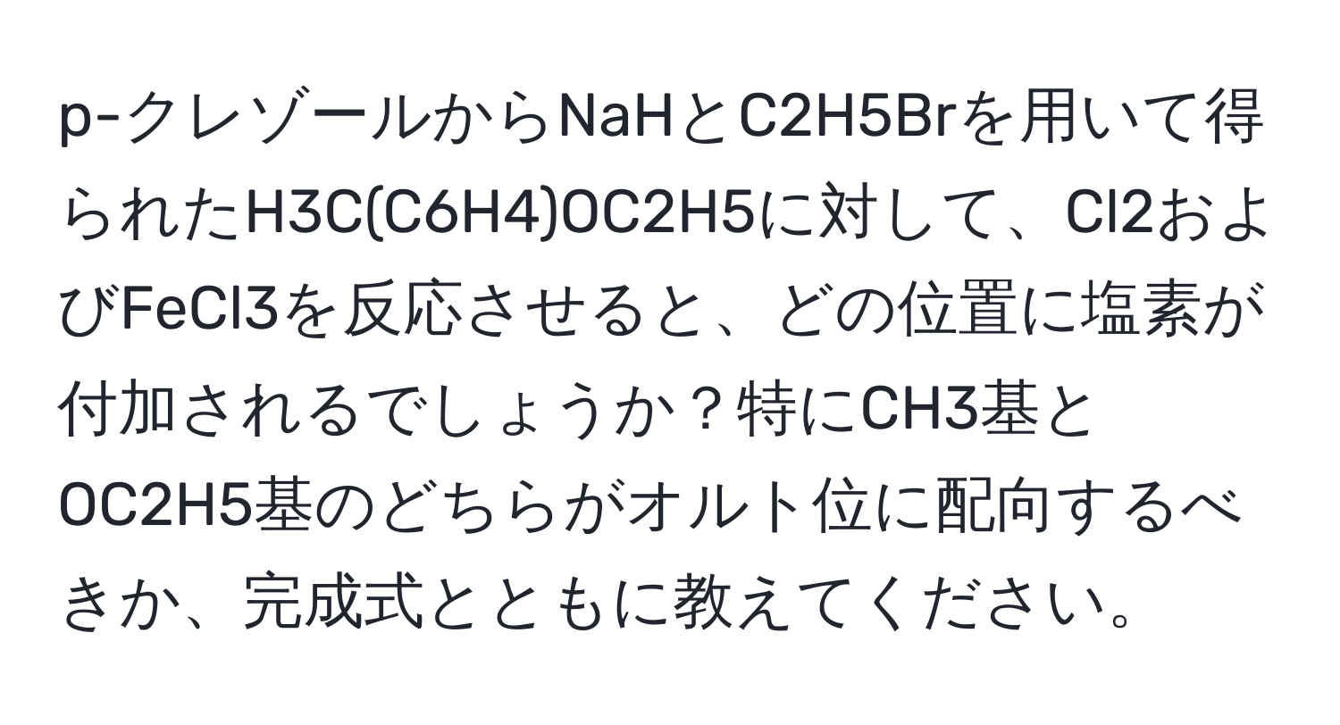 p-クレゾールからNaHとC2H5Brを用いて得られたH3C(C6H4)OC2H5に対して、Cl2およびFeCl3を反応させると、どの位置に塩素が付加されるでしょうか？特にCH3基とOC2H5基のどちらがオルト位に配向するべきか、完成式とともに教えてください。