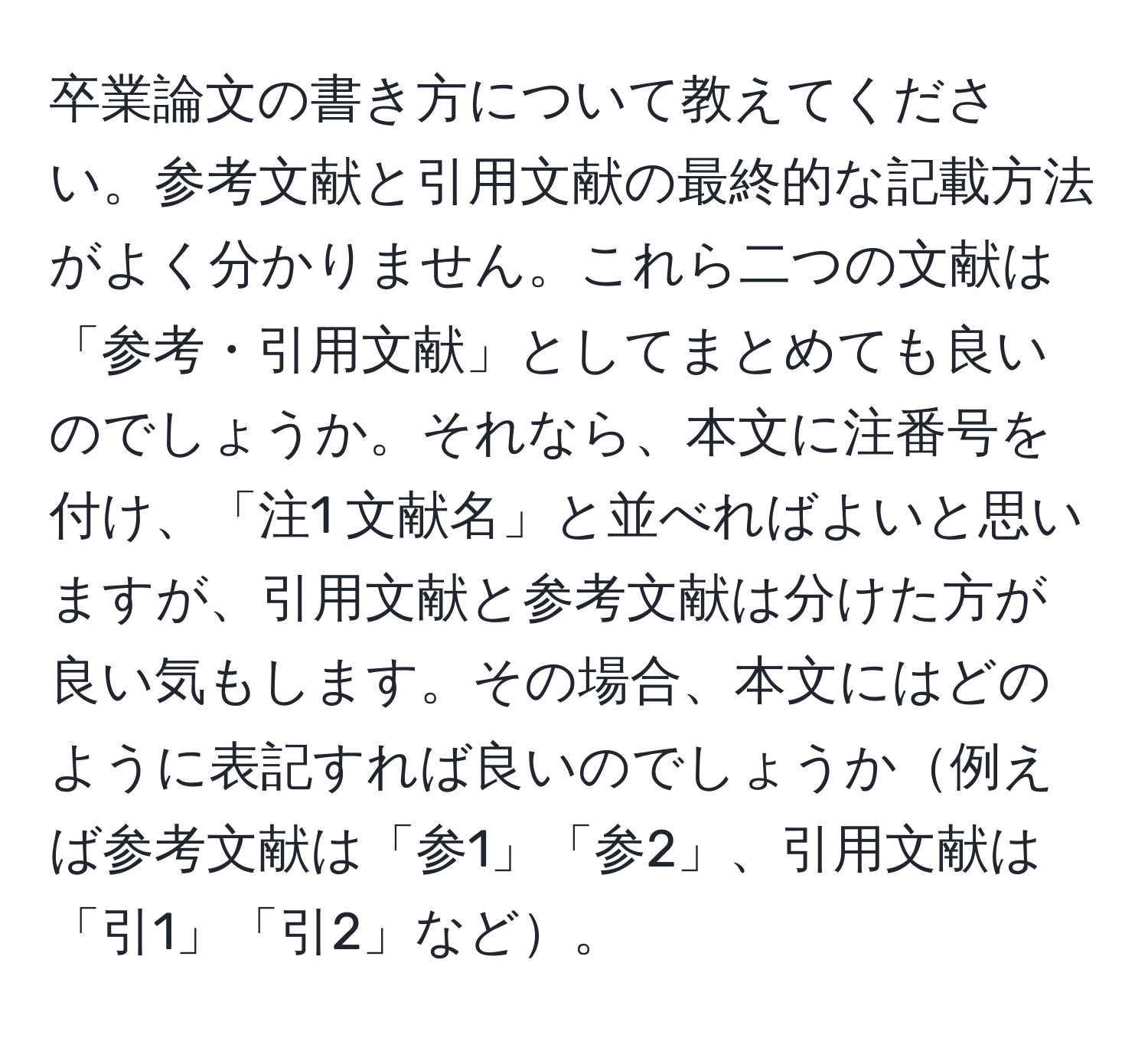 卒業論文の書き方について教えてください。参考文献と引用文献の最終的な記載方法がよく分かりません。これら二つの文献は「参考・引用文献」としてまとめても良いのでしょうか。それなら、本文に注番号を付け、「注1 文献名」と並べればよいと思いますが、引用文献と参考文献は分けた方が良い気もします。その場合、本文にはどのように表記すれば良いのでしょうか例えば参考文献は「参1」「参2」、引用文献は「引1」「引2」など。