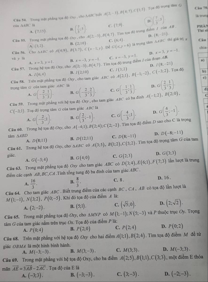 Trong mặt phẳng tọa độ Oxy , cho △ ABC biết A(2;-3),B(4;7),C(1;5).  Tọa độ trọng tâm G
Câu 70
của △ ABC là D. ( 7/3 ;3).
là trung
A. (7;15). B. ( 7/3 ;5). C. (7;9).
Thí si
Cân 55. Trong mặt phẳng tọa độ Oxy , cho A(2;-3),B(4;7). Tim tọa độ trung điểm / của AB . phàn
A. (3;2).
B. (2;10). C. (6;4). D. (8;-21).
Câu 56. Cho △ ABC có A(4;9),B(3;7),C(x-1;y). Để G(x;y+6) là trọng tâm
△ ABC thì giá trì x Câu
và y là C. x=-3,y=1. D. x=3,y=-1.
chia
A. x=3,y=1. B. x=-3,y=-1.
a)
Câu 57. Trong hệ tọa độ Oxy, cho A(2;-3);B(4;7).  Tìm tọa độ trung điểm / của đoạn AB.
D. I(8;-21)
A. I(6;4) B. I(2;10) C. I(3;2)
Câu 58. Trên mặt phẳng tọa độ Oxy, cho tam giác ABC có A(2;1),B(-1;-2),C(-3;2).  Tọa độ b)
trọng tâm G của tam giác ABC là D. G( 2/3 ; 1/3 ).
c)
A. G(- 2/3 ; 1/3 ). B. G(- 2/3 ; 2/3 ). C. G(- 1/3 ; 1/3 ).
d
Câu 59. Trong mặt phẳng với hệ tọa độ Oxy, cho tam giác ABC có ba đinh A(-1;2),B(2;0), C
C(-3;1). Toạ độ trọng tâm G của tam giác ABC là
A. G(- 2/3 ;1). B. G( 2/3 ;-1). C. G(- 4/3 ;1). D. G( 4/3 ;-1).
Câu 60. Trong hệ tọa độ Oxy, cho A(-4;1);B(2;4);C(2;-2). Tìm tọa độ điểm D sao cho C là trọng
tâm △ ABD
A. D(8;11) B. D(12;11) C. D(8;-11) D. D(-8;-11)
Câu 61. Trong hệ tọa độ Oxy, cho △ ABC có A(3;5),B(1;2),C(5;2). Tìm tọa độ trọng tâm G của tam
giác. C. G(2;3) D. G(3;3)
A. G(-3;4) B. G(4;0)
Câu 63. Trong mặt phẳng tọa độ Oxy cho tam giác ABC có D(3;4),E(6;1),F(7;3) lần lượt là trung
điểm các cạnh AB, BC,CA .Tính tổng tung độ ba đinh của tam giác ABC .
B.
A.  16/3 .  8/3 .
C. 8 . D. 16 .
Câu 64. Cho tam giác ABC . Biết trung điểm của các cạnh BC , CA , AB có tọa độ lần lượt là
M(1;-1),N(3;2),P(0;-5). Khi đó tọa độ của điểm A là:
A. (2;-2). B. (5;1). C. (sqrt(5);0). D. (2;sqrt(2)).
Câu 65. Trong mặt phẳng tọa độ Oxy, cho △ MNP có M(1;-1);N(5;-3) và P thuộc trục Oy. Trọng
tâm G của tam giác nằm trên trục Ox. Tọa độ của điểm P là:
A. P(0;4) P(2;0) C. P(2;4) D. P(0;2)
B.
Câu 68. Trên mặt phẳng với hệ tọa độ Oxy cho hai điểm A(1;1),B(2;4). Tìm tọa độ điểm M đề tứ
giác OBMA là một hình bình hành.
A. M(-3;-3). B. M(3;-3). C. M(3;3). D. M(-3;3).
Câu 69. Trong mặt phẳng với hệ tọa độ Oxy, cho ba điểm A(2;5),B(1;1),C(3;3) , một điểm E thỏa
mãn vector AE=3vector AB-2vector AC. Tọa độ của E là
A. (-3;3). B. (-3;-3). C. (3;-3). D. (-2;-3).