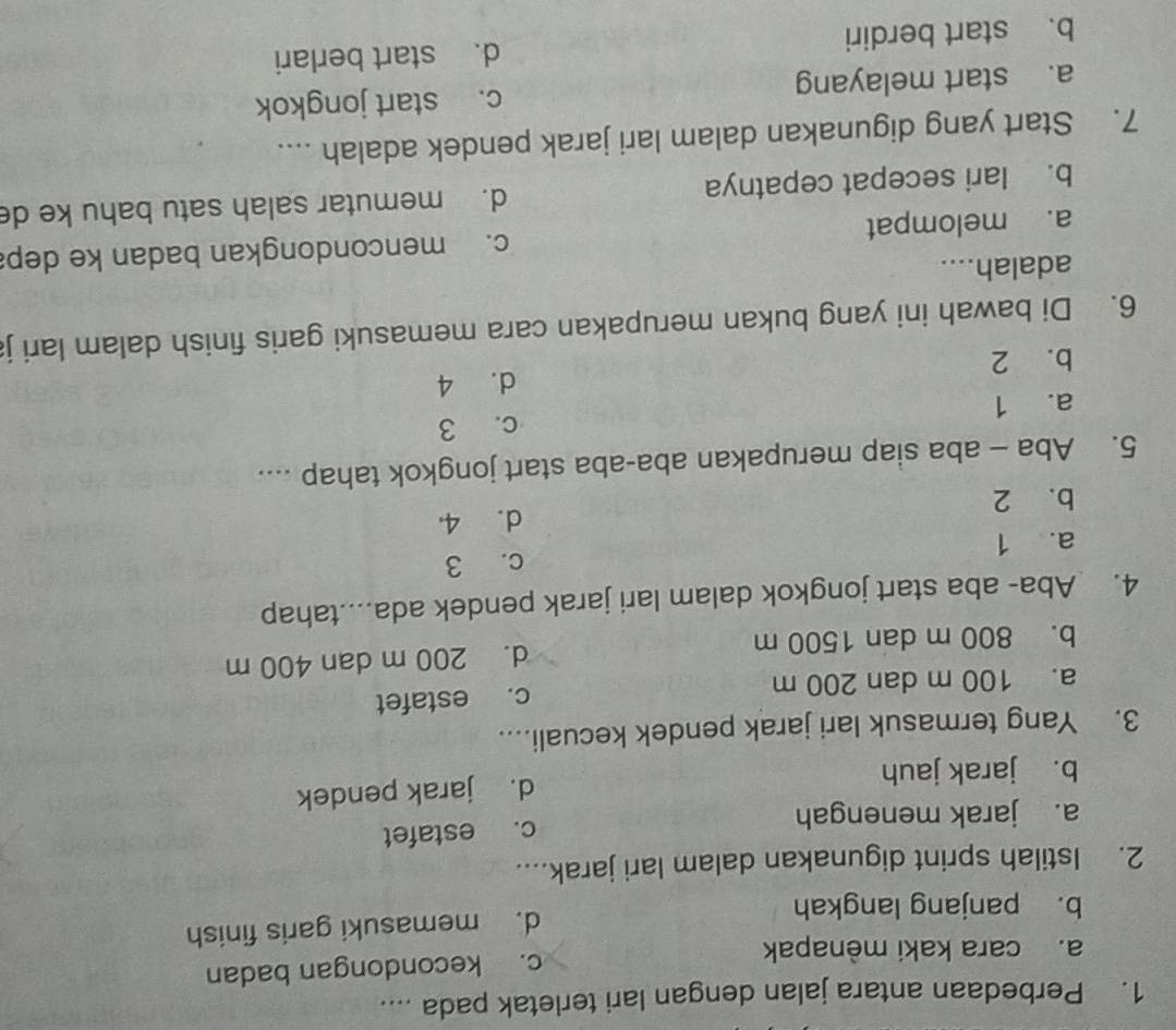 Perbedaan antara jalan dengan lari terletak pada ....
a. cara kaki mènapak c. kecondongan badan
b. panjang langkah d. memasuki garis finish
2. Istilah sprint digunakan dalam lari jarak....
a. jarak menengah c. estafet
b. jarak jauh d. jarak pendek
3. Yang termasuk lari jarak pendek kecuali....
a. 100 m dan 200 m c. estafet
b. 800 m dan 1500 m d. 200 m dan 400 m
4. Aba- aba start jongkok dalam lari jarak pendek ada....tahap
a. 1 c. 3
b. 2 d. 4
5. Aba - aba siap merupakan aba-aba start jongkok tahap ....
c. 3
a. 1
d. 4
b. 2
6. Di bawah ini yang bukan merupakan cara memasuki garis finish dalam lari j
adalah....
a. melompat c. mencondongkan badan ke dep
b. lari secepat cepatnya d. memutar salah satu bahu ke de
7. Start yang digunakan dalam lari jarak pendek adalah ....
a. start melayang c. start jongkok
b. start berdiri d. start berlari