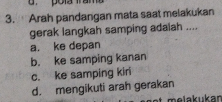 Arah pandangan mata saat melakukan
gerak langkah samping adalah ....
a. ke depan
b. ke samping kanan
c. ke samping kiri
d. mengikuti arah gerakan
melakukan