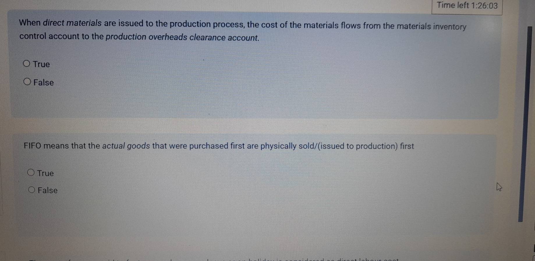 Time left 1:26:03 
When direct materials are issued to the production process, the cost of the materials flows from the materials inventory
control account to the production overheads clearance account.
True
False
FIFO means that the actual goods that were purchased first are physically sold/(issued to production) first
True
False