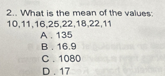 2.. What is the mean of the values:
10, 11, 16, 25, 22, 18, 22, 11
A . 135
B . 16.9
C . 1080
D . 17