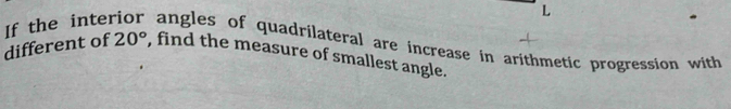 If the inte angles of quadrilateral are increase in arithmetic progression with 
different of 20° , find the measure of smallest angle.