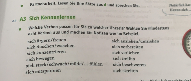 Partnerarbeit. Lesen Sie Ihre Sätze aus d und sprechen Sie. Natürlich hat
Hanno sich ..
Aв A3 Sich Kennenlernen
a Welche Verben passen für Sie zu welcher Uhrzeit? Wählen Sie mindestens
acht Verben aus und machen Sie Notizen wie im Beispiel.
sich ärgern/freuen
20
sich anziehen/umziehen 19
sich duschen/waschen
sich vorbereiten
18
17
sich konzentrieren sich verlieben
sich bewegen sich treffen
sich stark/schwach/müde/... fühlen sich beschweren
sich entspannen sich streiten