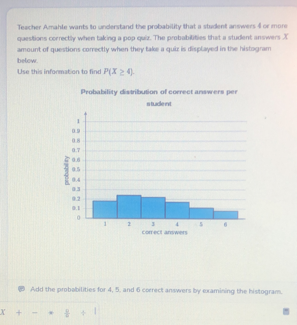 Teacher Amahle wants to understand the probability that a student answers 4 or more 
questions correctly when taking a pop quiz. The probabilities that a student answers X
amount of questions correctly when they take a quiz is displayed in the histogram 
below. 
Use this information to find P(X≥ 4). 
Probability distribution of correct answers per 
student 
Add the probabilities for 4, 5, and 6 correct answers by examining the histogram. 
X +