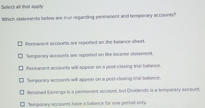 Select all that apply
Which statements below are true regarding permanent and temporary accounts?
Permanent accounts are reported on the balance sheet.
Temporary accounts are reported on the income statement.
Permanent accounts will appear on a post-closing trial balance.
Temporary accounts will appear on a post-closing trial balance.
Retained Earnings is a permanent account, but Dividends is a temporary account.
Temporary accounts have a ballance for one period only.