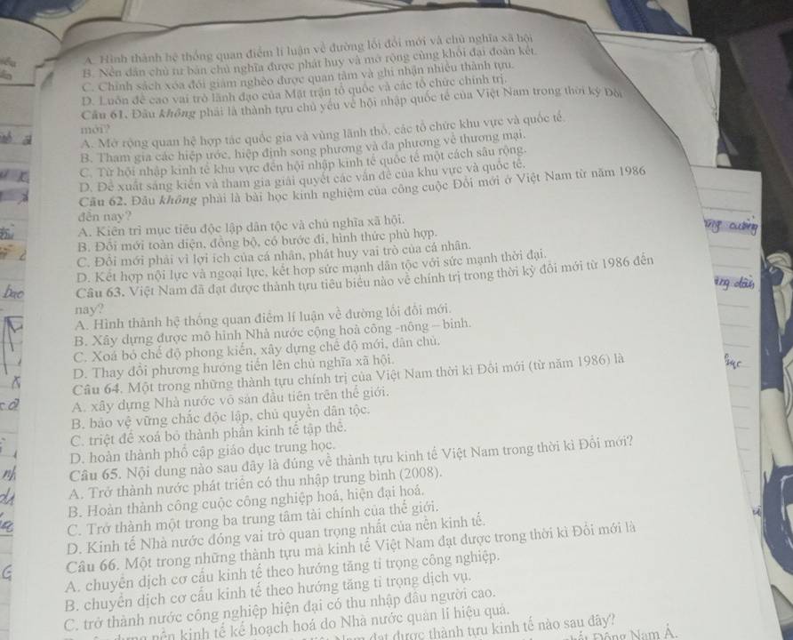 . Hình thành 76° thống quan điểm lí luận về đường lối đổi mới và chủ nghĩa xã hội
B. Nền dân chủ tư bản chủ nghĩa được phát huy và mở rộng cùng khối đại đoàn két
C. Chính sách xóa đới giám nghèo được quan tâm và ghi nhận nhiều thành tựu.
D. Luôn để cao vai trò lãnh đạo của Mặt trận tổ quốc và các tổ chức chính trị.
Cầu 61. Đầu không phải là thành tựu chủ yêu về hội nhập quốc tế của Việt Nam trong thời kỳ Đội
moi?
A. Mở rộng quan hệ hợp tác quốc gia và vùng lãnh thổ, các tổ chức khu vực và quốc tế,
B. Tham gia các hiệp ước, hiệp định song phương và đa phương về thương mại.
C. Từ hội nhập kinh tế khu vực đến hội nhập kinh tế quốc tế một cách sâu rộng.
D. Để xuất sáng kiên và tham gia giải quyết các văn đề của khu vực và quốc tê.
Cầu 62. Đầu không phải là bài học kinh nghiệm của công cuộc Đôi mới ở Việt Nam từ năm 1986
dễn nay?
A. Kiên trì mục tiêu độc lập dân tộc và chủ nghĩa xã hội.
B. Đổi mới toàn diện, đồng bộ, có bước đi, hình thức phù hợp.
C. Đổi mới phải vì lợi ích của cá nhân, phát huy vai trò của cá nhân.
D. Kết hợp nội lực và ngoại lực, kết hợp sức mạnh dân tộc với sức mạnh thời đại.
Câu 63. Việt Nam đã đạt được thành tựu tiêu biểu nào về chính trị trong thời kỳ đôi mới từ 1986 đến
nay?
A. Hình thành hệ thống quan điểm lí luận về đường lối đổi mới.
B. Xây dựng được mô hình Nhà nước cộng hoà công -nông - binh.
C. Xoá bỏ chế độ phong kiến, xây dựng chế độ mới, dân chủ.
D. Thay đổi phương hướng tiến lên chủ nghĩa xã hội.
Câu 64. Một trong những thành tựu chính trị của Việt Nam thời kì Đôi mới (từ năm 1986) là
A. xây dựng Nhà nước vô sản đầu tiên trên thể giới.
B. bảo vệ vững chắc độc lập, chủ quyền dân tộc.
C. triệt để xoá bỏ thành phần kinh tế tập thê.
D. hoàn thành phổ cập giáo dục trung học.
Cầu 65. Nội dung nào sau dây là đúng về thành tựu kinh tế Việt Nam trong thời kì Đổi mới?
A. Trở thành nước phát triên có thu nhập trung bình (2008).
B. Hoàn thành công cuộc công nghiệp hoá, hiện đại hoá.
C. Trở thành một trong ba trung tâm tài chính của thế giới.
D. Kinh tế Nhà nước đóng vai trò quan trọng nhất của nền kinh tế.
Câu 66. Một trong những thành tựu mà kinh tế Việt Nam đạt được trong thời kì Đối mới là
A. chuyển dịch cơ cấu kinh tế theo hướng tăng tỉ trọng công nghiệp.
B. chuyển dịch cơ cấu kinh tế theo hướng tăng tỉ trọng dịch vụ.
C. trở thành nước công nghiệp hiện đại có thu nhập đâu người cao.
ền kinh tế kể hoạch hoá do Nhà nước quản lí hiệu quả.
n đat được thành tựu kinh tế nào sau đây?