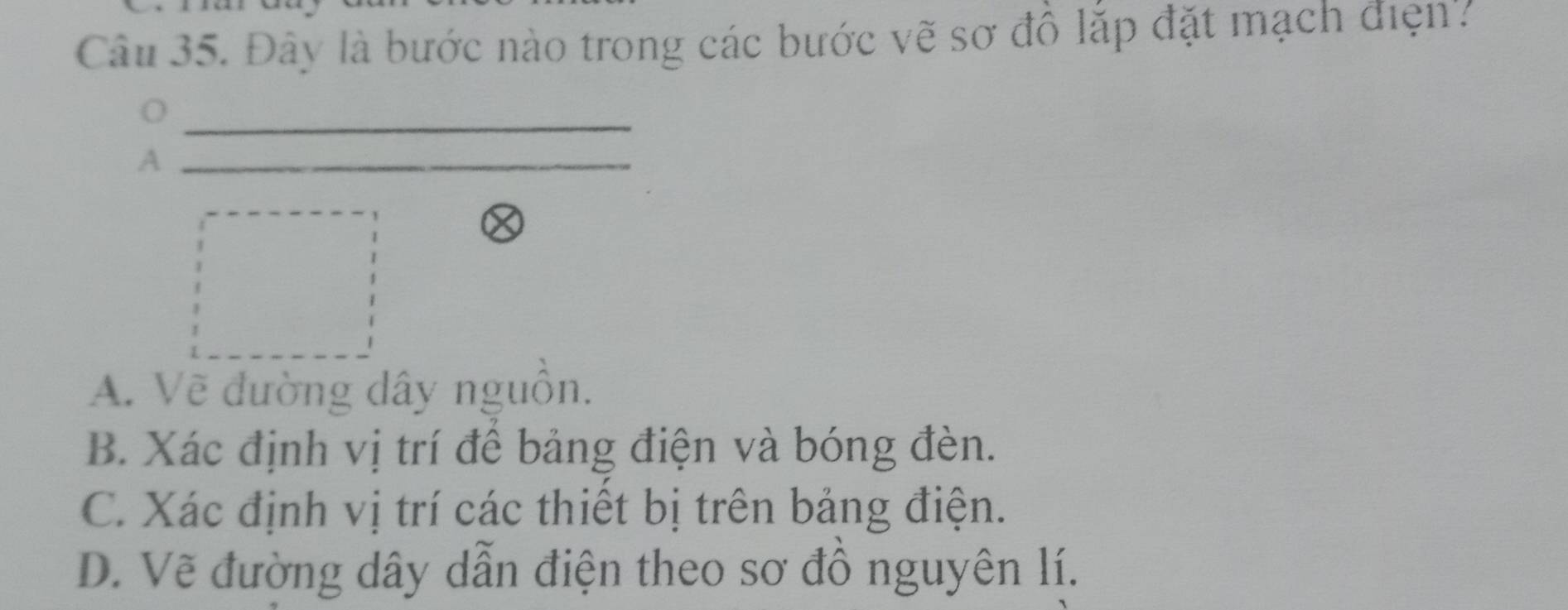 Đây là bước nào trong các bước vẽ sơ đồ lắp đặt mạch điện'?
A
A. Vẽ đường dây nguồn.
B. Xác định vị trí để bảng điện và bóng đèn.
C. Xác định vị trí các thiết bị trên bảng điện.
D. Vẽ đường dây dẫn điện theo sơ đồ nguyên lí.